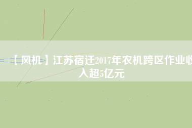【風(fēng)機】江蘇宿遷2017年農(nóng)機跨區(qū)作業(yè)收入超5億元