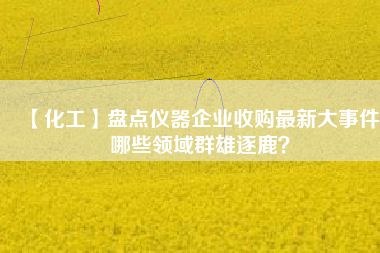 【化工】盤點儀器企業(yè)收購最新大事件 哪些領域群雄逐鹿？