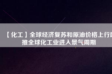 【化工】全球經(jīng)濟復(fù)蘇和原油價格上行助推全球化工業(yè)進(jìn)入景氣周期