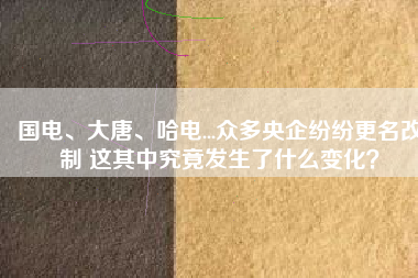 國(guó)電、大唐、哈電...眾多央企紛紛更名改制 這其中究竟發(fā)生了什么變化？