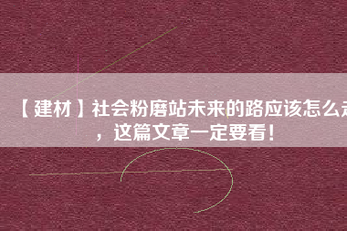 【建材】社會粉磨站未來的路應(yīng)該怎么走，這篇文章一定要看！