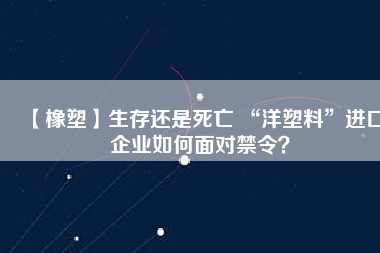 【橡塑】生存還是死亡 “洋塑料”進口企業(yè)如何面對禁令？
