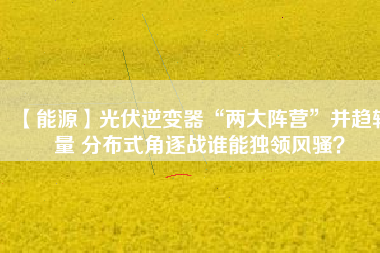 【能源】光伏逆變器“兩大陣營”并趨較量 分布式角逐戰(zhàn)誰能獨(dú)領(lǐng)風(fēng)騷？