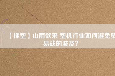 【橡塑】山雨欲來 塑機行業(yè)如何避免貿易戰(zhàn)的波及？