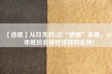 【造紙】從玖龍的2次“透露”來看，2018年紙價(jià)會保持這樣的走勢！