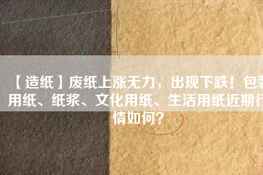 【造紙】廢紙上漲無力，出現(xiàn)下跌！包裝用紙、紙漿、文化用紙、生活用紙近期行情如何？