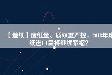 【造紙】廢紙量、質(zhì)雙重嚴(yán)控，2018年廢紙進(jìn)口量將繼續(xù)緊縮？