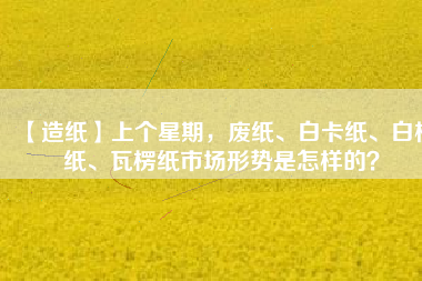 【造紙】上個星期，廢紙、白卡紙、白板紙、瓦楞紙市場形勢是怎樣的？