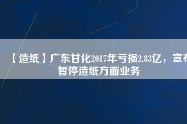 【造紙】廣東甘化2017年虧損2.83億，宣布暫停造紙方面業(yè)務(wù)
