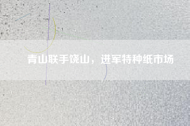 青山聯(lián)手饒山，進(jìn)軍特種紙市場(chǎng)