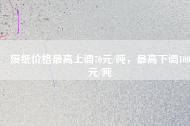 廢紙價(jià)格最高上調(diào)70元/噸，最高下調(diào)100元/噸
