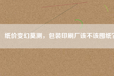 紙價(jià)變幻莫測(cè)，包裝印刷廠(chǎng)該不該囤紙？