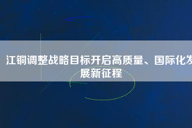 江銅調(diào)整戰(zhàn)略目標(biāo)開(kāi)啟高質(zhì)量、國(guó)際化發(fā)展新征程