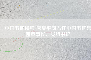 中國(guó)五礦換帥 唐復(fù)平同志任中國(guó)五礦集團(tuán)董事長(zhǎng)、黨組書(shū)記