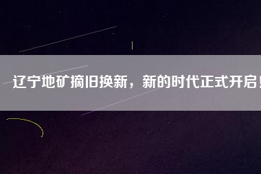 遼寧地礦摘舊換新，新的時代正式開啟！