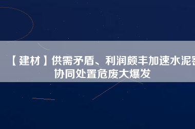 【建材】供需矛盾、利潤頗豐加速水泥窯協(xié)同處置危廢大爆發(fā)