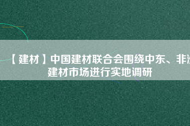【建材】中國(guó)建材聯(lián)合會(huì)圍繞中東、非洲建材市場(chǎng)進(jìn)行實(shí)地調(diào)研