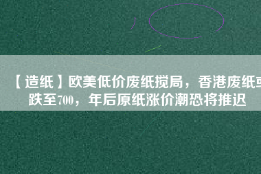 【造紙】歐美低價(jià)廢紙攪局，香港廢紙或跌至700，年后原紙漲價(jià)潮恐將推遲