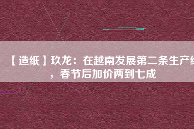 【造紙】玖龍：在越南發(fā)展第二條生產(chǎn)線，春節(jié)后加價(jià)兩到七成
