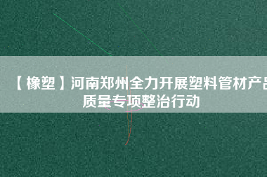 【橡塑】河南鄭州全力開展塑料管材產(chǎn)品質(zhì)量專項(xiàng)整治行動(dòng)