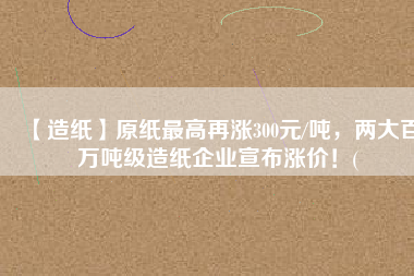 【造紙】原紙最高再漲300元/噸，兩大百萬噸級造紙企業(yè)宣布漲價！(