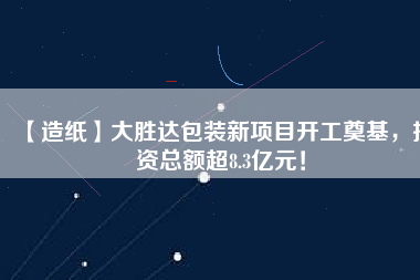 【造紙】大勝達包裝新項目開工奠基，投資總額超8.3億元！