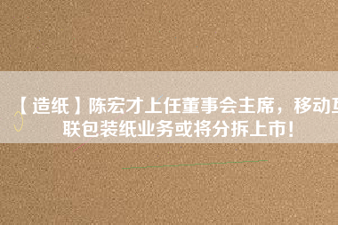 【造紙】陳宏才上任董事會(huì)主席，移動(dòng)互聯(lián)包裝紙業(yè)務(wù)或?qū)⒎植鹕鲜校?/></a>
			</figure>
			<div   id=
