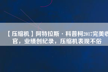 【壓縮機(jī)】阿特拉斯·科普柯2017完美收官，業(yè)績(jī)創(chuàng)紀(jì)錄，壓縮機(jī)表現(xiàn)不俗