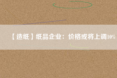 【造紙】紙品企業(yè)：價格或將上調(diào)10%