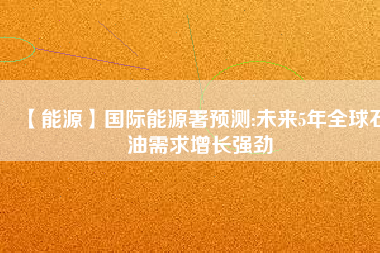 【能源】國際能源署預測:未來5年全球石油需求增長強勁