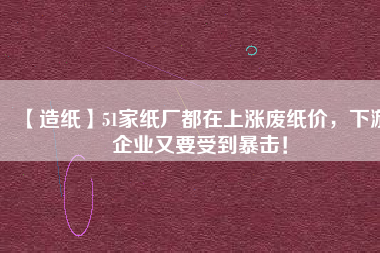 【造紙】51家紙廠都在上漲廢紙價，下游企業(yè)又要受到暴擊！