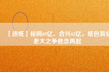 【造紙】裕同69億、合興63億，紙包裝業(yè)老大之爭(zhēng)懸念再起