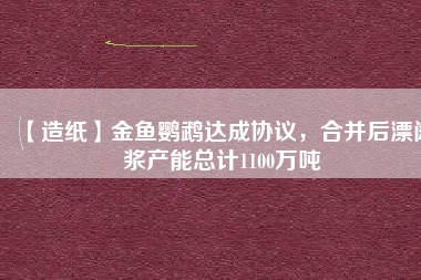【造紙】金魚鸚鵡達成協(xié)議，合并后漂闊漿產(chǎn)能總計1100萬噸