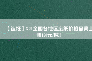 【造紙】3.21全國各地區(qū)廢紙價格最高上調(diào)150元/噸！