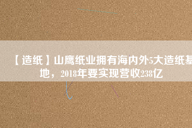 【造紙】山鷹紙業(yè)擁有海內(nèi)外5大造紙基地，2018年要實現(xiàn)營收238億