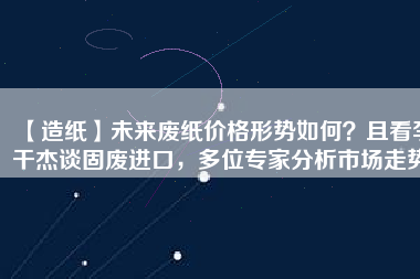 【造紙】未來廢紙價格形勢如何？且看李干杰談固廢進口，多位專家分析市場走勢