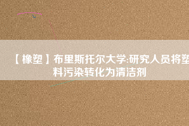 【橡塑】布里斯托爾大學:研究人員將塑料污染轉(zhuǎn)化為清潔劑