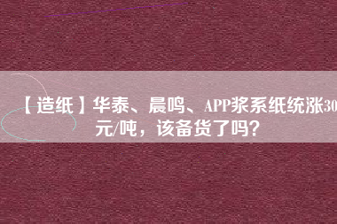 【造紙】華泰、晨鳴、APP漿系紙統(tǒng)漲300元/噸，該備貨了嗎？