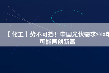 【化工】勢不可擋！中國光伏需求2018年可能再創(chuàng)新高
