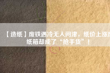 【造紙】廢鐵遇冷無人問津，紙價(jià)上漲廢紙箱卻成了“搶手貨”！