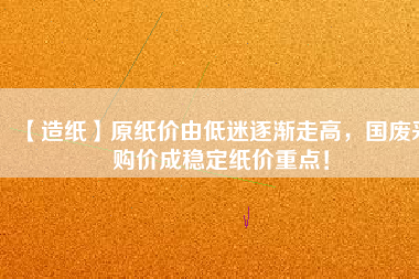 【造紙】原紙價(jià)由低迷逐漸走高，國廢采購價(jià)成穩(wěn)定紙價(jià)重點(diǎn)！