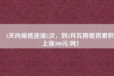 5天內(nèi)原紙連漲2次，到3月瓦楞紙將累積上漲300元/噸！