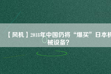 【風(fēng)機】2018年中國仍將“爆買”日本機械設(shè)備？