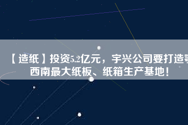 【造紙】投資5.2億元，宇興公司要打造鄂西南最大紙板、紙箱生產(chǎn)基地！