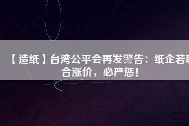 【造紙】臺灣公平會再發(fā)警告：紙企若聯(lián)合漲價，必嚴(yán)懲！