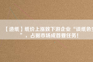 【造紙】紙價上漲致下游企業(yè)“談紙色變”，占據(jù)市場成首要任務(wù)！