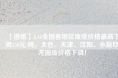【造紙】3.16全國各地區(qū)廢紙價格最高下調(diào)150元/噸，太倉、天津、沈陽、永新玖龍國廢價格下調(diào)！