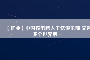 【礦業(yè)】中國核電跨入千億俱樂部 又創(chuàng)多個(gè)世界第一