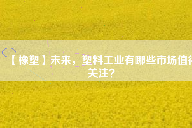【橡塑】未來，塑料工業(yè)有哪些市場值得關(guān)注？