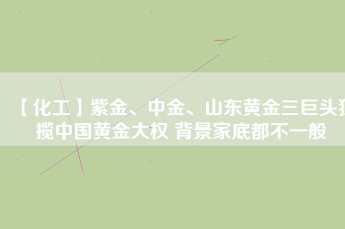 【化工】紫金、中金、山東黃金三巨頭獨攬中國黃金大權 背景家底都不一般
